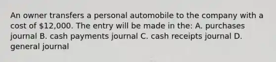 An owner transfers a personal automobile to the company with a cost of 12,000. The entry will be made in the: A. purchases journal B. cash payments journal C. cash receipts journal D. general journal