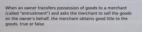 When an owner transfers possession of goods to a merchant (called "entrustment") and asks the merchant to sell the goods on the owner's behalf, the merchant obtains good title to the goods. true or false