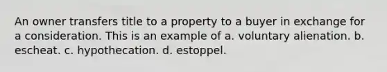 An owner transfers title to a property to a buyer in exchange for a consideration. This is an example of a. voluntary alienation. b. escheat. c. hypothecation. d. estoppel.