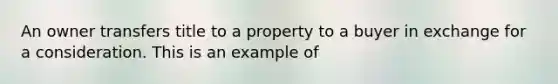 An owner transfers title to a property to a buyer in exchange for a consideration. This is an example of