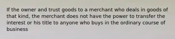 If the owner and trust goods to a merchant who deals in goods of that kind, the merchant does not have the power to transfer the interest or his title to anyone who buys in the ordinary course of business