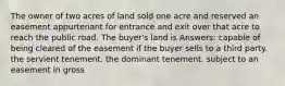 The owner of two acres of land sold one acre and reserved an easement appurtenant for entrance and exit over that acre to reach the public road. The buyer's land is Answers: capable of being cleared of the easement if the buyer sells to a third party. the servient tenement. the dominant tenement. subject to an easement in gross