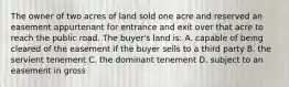 The owner of two acres of land sold one acre and reserved an easement appurtenant for entrance and exit over that acre to reach the public road. The buyer's land is: A. capable of being cleared of the easement if the buyer sells to a third party B. the servient tenement C. the dominant tenement D. subject to an easement in gross