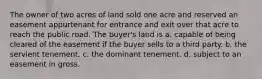 The owner of two acres of land sold one acre and reserved an easement appurtenant for entrance and exit over that acre to reach the public road. The buyer's land is a. capable of being cleared of the easement if the buyer sells to a third party. b. the servient tenement. c. the dominant tenement. d. subject to an easement in gross.