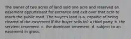 The owner of two acres of land sold one acre and reserved an easement appurtenant for entrance and exit over that acre to reach the public road. The buyer's land is a. capable of being cleared of the easement if the buyer sells to? a third party. b. the servient tenement. c. the dominant tenement. d. subject to an easement in gross.