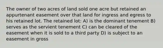 The owner of two acres of land sold one acre but retained an appurtenant easement over that land for ingress and egress to his retained lot. The retained lot: A) is the dominant tenement B) serves as the servient tenement C) can be cleared of the easement when it is sold to a third party D) is subject to an easement in gross