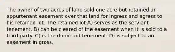 The owner of two acres of land sold one acre but retained an appurtenant easement over that land for ingress and egress to his retained lot. The retained lot A) serves as the servient tenement. B) can be cleared of the easement when it is sold to a third party. C) is the dominant tenement. D) is subject to an easement in gross.