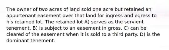 The owner of two acres of land sold one acre but retained an appurtenant easement over that land for ingress and egress to his retained lot. The retained lot A) serves as the servient tenement. B) is subject to an easement in gross. C) can be cleared of the easement when it is sold to a third party. D) is the dominant tenement.