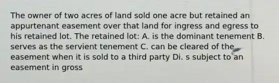 The owner of two acres of land sold one acre but retained an appurtenant easement over that land for ingress and egress to his retained lot. The retained lot: A. is the dominant tenement B. serves as the servient tenement C. can be cleared of the easement when it is sold to a third party Di. s subject to an easement in gross