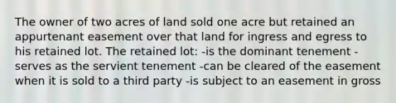 The owner of two acres of land sold one acre but retained an appurtenant easement over that land for ingress and egress to his retained lot. The retained lot: -is the dominant tenement -serves as the servient tenement -can be cleared of the easement when it is sold to a third party -is subject to an easement in gross