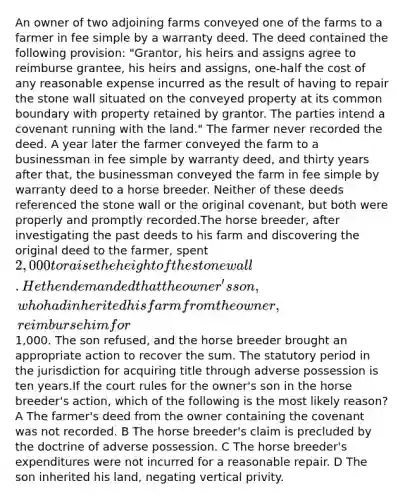 An owner of two adjoining farms conveyed one of the farms to a farmer in fee simple by a warranty deed. The deed contained the following provision: "Grantor, his heirs and assigns agree to reimburse grantee, his heirs and assigns, one-half the cost of any reasonable expense incurred as the result of having to repair the stone wall situated on the conveyed property at its common boundary with property retained by grantor. The parties intend a covenant running with the land." The farmer never recorded the deed. A year later the farmer conveyed the farm to a businessman in fee simple by warranty deed, and thirty years after that, the businessman conveyed the farm in fee simple by warranty deed to a horse breeder. Neither of these deeds referenced the stone wall or the original covenant, but both were properly and promptly recorded.The horse breeder, after investigating the past deeds to his farm and discovering the original deed to the farmer, spent 2,000 to raise the height of the stone wall. He then demanded that the owner's son, who had inherited his farm from the owner, reimburse him for1,000. The son refused, and the horse breeder brought an appropriate action to recover the sum. The statutory period in the jurisdiction for acquiring title through adverse possession is ten years.If the court rules for the owner's son in the horse breeder's action, which of the following is the most likely reason? A The farmer's deed from the owner containing the covenant was not recorded. B The horse breeder's claim is precluded by the doctrine of adverse possession. C The horse breeder's expenditures were not incurred for a reasonable repair. D The son inherited his land, negating vertical privity.