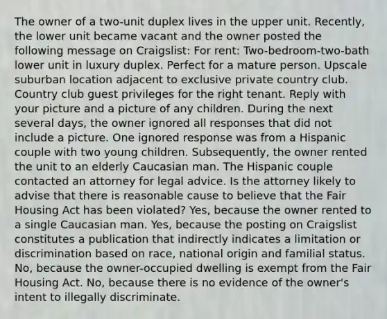 The owner of a two-unit duplex lives in the upper unit. Recently, the lower unit became vacant and the owner posted the following message on Craigslist: For rent: Two-bedroom-two-bath lower unit in luxury duplex. Perfect for a mature person. Upscale suburban location adjacent to exclusive private country club. Country club guest privileges for the right tenant. Reply with your picture and a picture of any children. During the next several days, the owner ignored all responses that did not include a picture. One ignored response was from a Hispanic couple with two young children. Subsequently, the owner rented the unit to an elderly Caucasian man. The Hispanic couple contacted an attorney for legal advice. Is the attorney likely to advise that there is reasonable cause to believe that the Fair Housing Act has been violated? Yes, because the owner rented to a single Caucasian man. Yes, because the posting on Craigslist constitutes a publication that indirectly indicates a limitation or discrimination based on race, national origin and familial status. No, because the owner-occupied dwelling is exempt from the Fair Housing Act. No, because there is no evidence of the owner's intent to illegally discriminate.