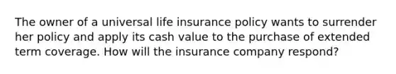 The owner of a universal life insurance policy wants to surrender her policy and apply its cash value to the purchase of extended term coverage. How will the insurance company respond?