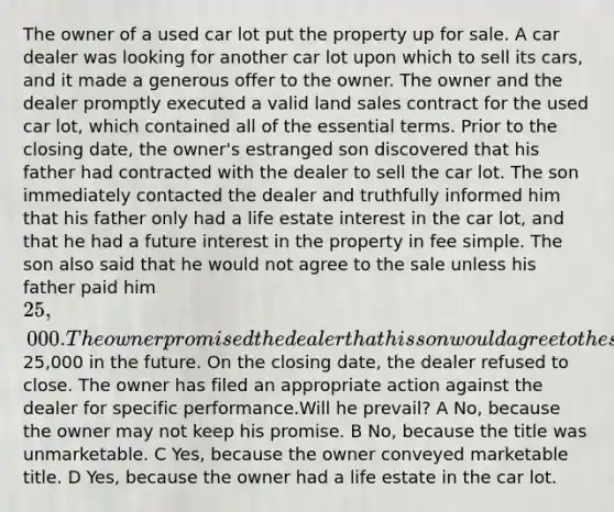 The owner of a used car lot put the property up for sale. A car dealer was looking for another car lot upon which to sell its cars, and it made a generous offer to the owner. The owner and the dealer promptly executed a valid land sales contract for the used car lot, which contained all of the essential terms. Prior to the closing date, the owner's estranged son discovered that his father had contracted with the dealer to sell the car lot. The son immediately contacted the dealer and truthfully informed him that his father only had a life estate interest in the car lot, and that he had a future interest in the property in fee simple. The son also said that he would not agree to the sale unless his father paid him 25,000. The owner promised the dealer that his son would agree to the sale because he would pay him25,000 in the future. On the closing date, the dealer refused to close. The owner has filed an appropriate action against the dealer for specific performance.Will he prevail? A No, because the owner may not keep his promise. B No, because the title was unmarketable. C Yes, because the owner conveyed marketable title. D Yes, because the owner had a life estate in the car lot.