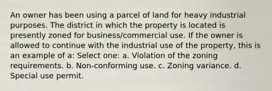 An owner has been using a parcel of land for heavy industrial purposes. The district in which the property is located is presently zoned for business/commercial use. If the owner is allowed to continue with the industrial use of the property, this is an example of a: Select one: a. Violation of the zoning requirements. b. Non-conforming use. c. Zoning variance. d. Special use permit.