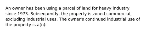 An owner has been using a parcel of land for heavy industry since 1973. Subsequently, the property is zoned commercial, excluding industrial uses. The owner's continued industrial use of the property is a(n):