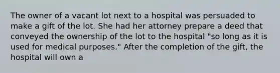 The owner of a vacant lot next to a hospital was persuaded to make a gift of the lot. She had her attorney prepare a deed that conveyed the ownership of the lot to the hospital "so long as it is used for medical purposes." After the completion of the gift, the hospital will own a