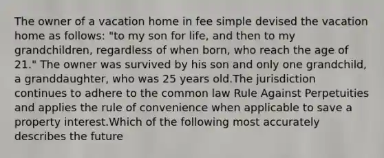 The owner of a vacation home in fee simple devised the vacation home as follows: "to my son for life, and then to my grandchildren, regardless of when born, who reach the age of 21." The owner was survived by his son and only one grandchild, a granddaughter, who was 25 years old.The jurisdiction continues to adhere to the common law Rule Against Perpetuities and applies the rule of convenience when applicable to save a property interest.Which of the following most accurately describes the future