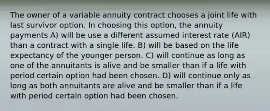 The owner of a variable annuity contract chooses a joint life with last survivor option. In choosing this option, the annuity payments A) will be use a different assumed interest rate (AIR) than a contract with a single life. B) will be based on the life expectancy of the younger person. C) will continue as long as one of the annuitants is alive and be smaller than if a life with period certain option had been chosen. D) will continue only as long as both annuitants are alive and be smaller than if a life with period certain option had been chosen.