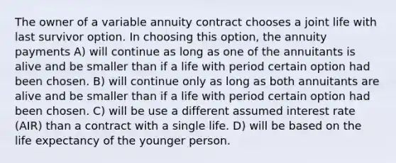 The owner of a variable annuity contract chooses a joint life with last survivor option. In choosing this option, the annuity payments A) will continue as long as one of the annuitants is alive and be smaller than if a life with period certain option had been chosen. B) will continue only as long as both annuitants are alive and be smaller than if a life with period certain option had been chosen. C) will be use a different assumed interest rate (AIR) than a contract with a single life. D) will be based on the life expectancy of the younger person.