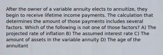 After the owner of a variable annuity elects to annuitize, they begin to receive lifetime income payments. The calculation that determines the amount of those payments includes several factors. Which of the following is not one of those factors? A) The projected rate of inflation B) The assumed interest rate C) The amount of assets in the variable annuity D) The age of the annuitant