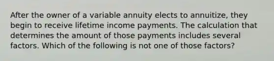 After the owner of a variable annuity elects to annuitize, they begin to receive lifetime income payments. The calculation that determines the amount of those payments includes several factors. Which of the following is not one of those factors?