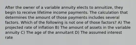 After the owner of a variable annuity elects to annuitize, they begin to receive lifetime income payments. The calculation that determines the amount of those payments includes several factors. Which of the following is not one of those factors? A) The projected rate of inflation B) The amount of assets in the variable annuity C) The age of the annuitant D) The assumed interest rate