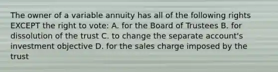 The owner of a variable annuity has all of the following rights EXCEPT <a href='https://www.questionai.com/knowledge/kr9tEqZQot-the-right-to-vote' class='anchor-knowledge'>the right to vote</a>: A. for the Board of Trustees B. for dissolution of the trust C. to change the separate account's investment objective D. for the sales charge imposed by the trust