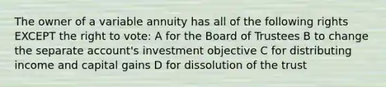 The owner of a variable annuity has all of the following rights EXCEPT the right to vote: A for the Board of Trustees B to change the separate account's investment objective C for distributing income and capital gains D for dissolution of the trust