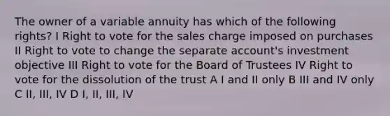 The owner of a variable annuity has which of the following rights? I Right to vote for the sales charge imposed on purchases II Right to vote to change the separate account's investment objective III Right to vote for the Board of Trustees IV Right to vote for the dissolution of the trust A I and II only B III and IV only C II, III, IV D I, II, III, IV