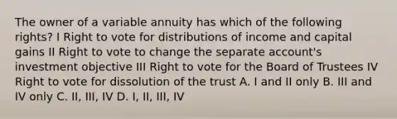 The owner of a variable annuity has which of the following rights? I Right to vote for distributions of income and capital gains II Right to vote to change the separate account's investment objective III Right to vote for the Board of Trustees IV Right to vote for dissolution of the trust A. I and II only B. III and IV only C. II, III, IV D. I, II, III, IV