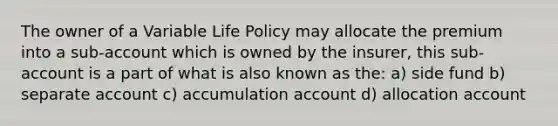 The owner of a Variable Life Policy may allocate the premium into a sub-account which is owned by the insurer, this sub-account is a part of what is also known as the: a) side fund b) separate account c) accumulation account d) allocation account