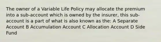 The owner of a Variable Life Policy may allocate the premium into a sub-account which is owned by the insurer, this sub-account is a part of what is also known as the: A Separate Account B Accumulation Account C Allocation Account D Side Fund