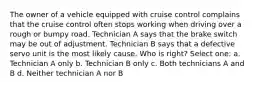 The owner of a vehicle equipped with cruise control complains that the cruise control often stops working when driving over a rough or bumpy road. Technician A says that the brake switch may be out of adjustment. Technician B says that a defective servo unit is the most likely cause. Who is right? Select one: a. Technician A only b. Technician B only c. Both technicians A and B d. Neither technician A nor B