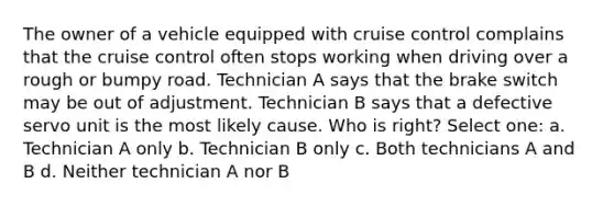 The owner of a vehicle equipped with cruise control complains that the cruise control often stops working when driving over a rough or bumpy road. Technician A says that the brake switch may be out of adjustment. Technician B says that a defective servo unit is the most likely cause. Who is right? Select one: a. Technician A only b. Technician B only c. Both technicians A and B d. Neither technician A nor B