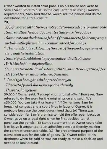 Owner wanted to install solar panels on his house and went to Sam's Solar Store to discuss the cost. After discussing Owner's requirements, Sam said that he would sell the panels and do the installation for a total cost of 20,000. Owner said that he was not ready to make a decision and needed to look around. Sam said that he would guarantee that price for 30 days. Sam wrote out the details of the offer on a sheet of his company's stationery, including the phrase "price guaranteed for 30 days." He included a breakdown of the cost of the panels, equipment, etc., and the installation. Sam signed and dated the paper and handed it to Owner. Within the 30-day deadline, Owner returned to Sam's store with the intent to accept the offer. Before Owner said anything, Sam said "I can't go through with the price I gave you. The cost of panels has gone up considerably. I have to charge you30,000." Owner said, "I accept your original offer." However, Sam refused to do the work for the original price and said, "It's 30,000. You can take it or leave it." If Owner sues Sam for breach of contract and a court finds in favor of Owner, it is probably because the court determined that: (A) There was consideration for Sam's promise to hold the offer open because Owner gave up a legal right when he first decided to not purchase the panels. (B) Sam's statement that Owner could take it or leave it amounted to an adhesion contract thereby making the contract unconscionable. (C) The predominant purpose of the transaction was for the sale of goods. (D) Owner relied to his detriment when he said he was not ready to make a decision and needed to look around.