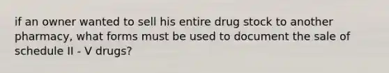 if an owner wanted to sell his entire drug stock to another pharmacy, what forms must be used to document the sale of schedule II - V drugs?