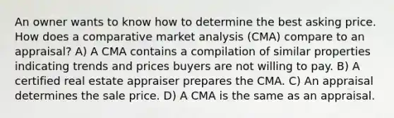 An owner wants to know how to determine the best asking price. How does a comparative market analysis (CMA) compare to an appraisal? A) A CMA contains a compilation of similar properties indicating trends and prices buyers are not willing to pay. B) A certified real estate appraiser prepares the CMA. C) An appraisal determines the sale price. D) A CMA is the same as an appraisal.