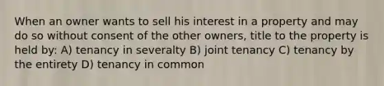 When an owner wants to sell his interest in a property and may do so without consent of the other owners, title to the property is held by: A) tenancy in severalty B) joint tenancy C) tenancy by the entirety D) tenancy in common