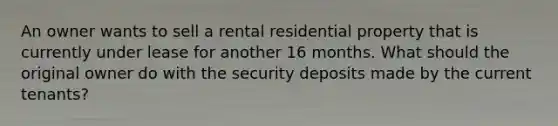 An owner wants to sell a rental residential property that is currently under lease for another 16 months. What should the original owner do with the security deposits made by the current tenants?