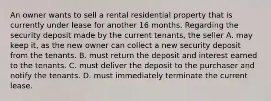 An owner wants to sell a rental residential property that is currently under lease for another 16 months. Regarding the security deposit made by the current tenants, the seller A. may keep it, as the new owner can collect a new security deposit from the tenants. B. must return the deposit and interest earned to the tenants. C. must deliver the deposit to the purchaser and notify the tenants. D. must immediately terminate the current lease.