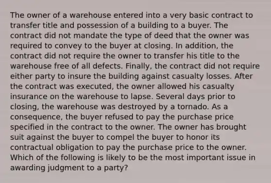 The owner of a warehouse entered into a very basic contract to transfer title and possession of a building to a buyer. The contract did not mandate the type of deed that the owner was required to convey to the buyer at closing. In addition, the contract did not require the owner to transfer his title to the warehouse free of all defects. Finally, the contract did not require either party to insure the building against casualty losses. After the contract was executed, the owner allowed his casualty insurance on the warehouse to lapse. Several days prior to closing, the warehouse was destroyed by a tornado. As a consequence, the buyer refused to pay the purchase price specified in the contract to the owner. The owner has brought suit against the buyer to compel the buyer to honor its contractual obligation to pay the purchase price to the owner. Which of the following is likely to be the most important issue in awarding judgment to a party?