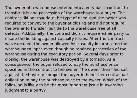 The owner of a warehouse entered into a very basic contract to transfer title and possession of the warehouse to a buyer. The contract did not mandate the type of deed that the owner was required to convey to the buyer at closing and did not require the owner to transfer his title to the warehouse free of all defects. Additionally, the contract did not require either party to insure the building against casualty losses. After the contract was executed, the owner allowed his casualty insurance on the warehouse to lapse even though he retained possession of the warehouse during the executory period. Several days prior to closing, the warehouse was destroyed by a tornado. As a consequence, the buyer refused to pay the purchase price specified in the contract to the owner. The owner then filed suit against the buyer to compel the buyer to honor her contractual obligation to pay the purchase price to the owner. Which of the following is likely to be the most important issue in awarding judgment to a party?