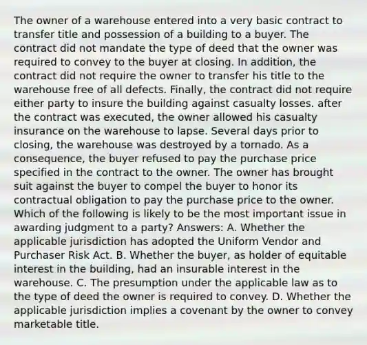 The owner of a warehouse entered into a very basic contract to transfer title and possession of a building to a buyer. The contract did not mandate the type of deed that the owner was required to convey to the buyer at closing. In addition, the contract did not require the owner to transfer his title to the warehouse free of all defects. Finally, the contract did not require either party to insure the building against casualty losses. after the contract was executed, the owner allowed his casualty insurance on the warehouse to lapse. Several days prior to closing, the warehouse was destroyed by a tornado. As a consequence, the buyer refused to pay the purchase price specified in the contract to the owner. The owner has brought suit against the buyer to compel the buyer to honor its contractual obligation to pay the purchase price to the owner. Which of the following is likely to be the most important issue in awarding judgment to a party? Answers: A. Whether the applicable jurisdiction has adopted the Uniform Vendor and Purchaser Risk Act. B. Whether the buyer, as holder of equitable interest in the building, had an insurable interest in the warehouse. C. The presumption under the applicable law as to the type of deed the owner is required to convey. D. Whether the applicable jurisdiction implies a covenant by the owner to convey marketable title.