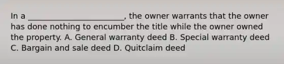 In a ________________________, the owner warrants that the owner has done nothing to encumber the title while the owner owned the property. A. General warranty deed B. Special warranty deed C. Bargain and sale deed D. Quitclaim deed