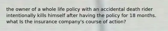 the owner of a whole life policy with an accidental death rider intentionally kills himself after having the policy for 18 months. what Is the insurance company's course of action?