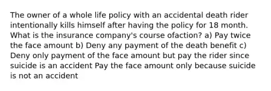 The owner of a whole life policy with an accidental death rider intentionally kills himself after having the policy for 18 month. What is the insurance company's course ofaction? a) Pay twice the face amount b) Deny any payment of the death benefit c) Deny only payment of the face amount but pay the rider since suicide is an accident Pay the face amount only because suicide is not an accident