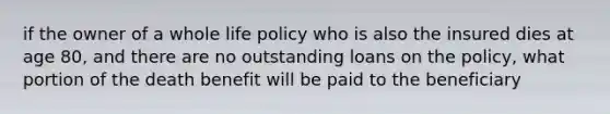 if the owner of a whole life policy who is also the insured dies at age 80, and there are no outstanding loans on the policy, what portion of the death benefit will be paid to the beneficiary