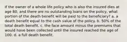 If the owner of a whole life policy who is also the insured dies at age 80, and there are no outstanding loans on the policy, what portion of the death benefit will be paid to the beneficiary? a. a death benefit equal to the cash value of the policy. b. 50% of the total death benefit. c. the face amount minus the premiums that would have been collected until the insured reached the age of 100. d. a full death benefit.