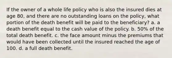 If the owner of a whole life policy who is also the insured dies at age 80, and there are no outstanding loans on the policy, what portion of the death benefit will be paid to the beneficiary? a. a death benefit equal to the cash value of the policy. b. 50% of the total death benefit. c. the face amount minus the premiums that would have been collected until the insured reached the age of 100. d. a full death benefit.